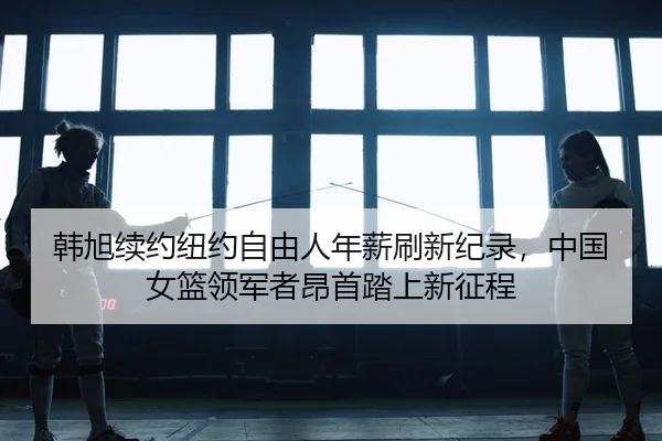 韩旭续约纽约自由人年薪刷新纪录，中国女篮领军者昂首踏上新征程