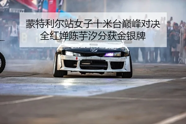 蒙特利尔站女子十米台巅峰对决 全红婵陈芋汐分获金银牌